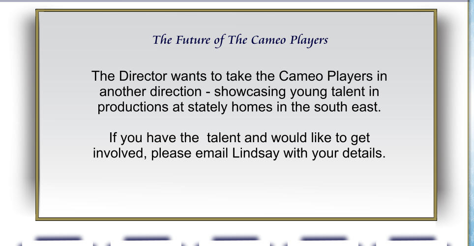 The Future of The Cameo Players The Director wants to take the Cameo Players in another direction - showcasing young talent in productions at stately homes in the south east.  If you have the  talent and would like to get involved, please email Lindsay with your details.